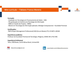 Mini currículo – Fabiano Franca Moreira
Formação:
- Graduado em Tecnologia em Processamento de Dados - UNA
- Pós graduação em Gerência da Tecnologia da Informação
- MBA em Gestão de Projetos - IBMEC
- Mestre em Tecnologia da Informação aplicada a Biologia Computacional - Faculdade Promove
Certificações:
PMP (Project Management Professional) SCM (Scrum Master) ITIL V3 MCP e MCAD
Experiência acadêmica
Professor da Faculdade Promove de Tecnologia, Pitágoras, SENAC-BH e PUC-MG
Experiência Profissional
Totvs, CPM Braxis, Zurich Minas Brasil, Unimed-BH
 
