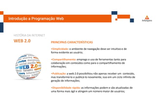 Introdução a Programação Web
HISTÓRIA DA INTERNET
WEB 2.0 PRINCIPAIS CARACTERÍSTICAS
•Simplicidade: o ambiente de navegação deve ser intuitivo e de
forma evidente ao usuário;
•Compartilhamento: emprego e uso de ferramentas tanto para
colaboração em conteúdos como para o compartilhamento de
informações;
•Publicação: a web 2.0 possibilitou não apenas receber um conteúdo,
mas transformá-lo e publicá-lo novamente, isso em um ciclo infinito de
geração de informações;
•Disponibilidade rápida: as informações podem e são atualizadas de
uma forma mais ágil e atingem um número maior de usuários;
 