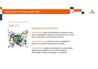 Introdução a Programação Web
HISTÓRIA DA INTERNET
WEB 2.0
PRINCIPAIS CARACTERÍSTICAS
•Participação: a web 2.0 possibilita ao usuário ser mais
ativo, participativo e atuante, visto que pode ser o autor
de um conteúdo e o consumidor de outro;
•Opinião franca: o usuário tem maior liberdade de
exercer o seu direito de expressão e opinião;
•Comunidade: criação e participação em comunidades
digitais que possibilitam a troca mais rápida de
informações e maior participação dos usuários
 