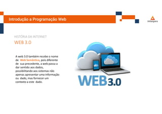 Introdução a Programação Web
HISTÓRIA DA INTERNET
WEB 3.0
A web 3.0 também recebe o nome
de Web Semântica, pois diferente
de sua precedente, a web passa a
dar sentido aos dados,
possibilitando aos sistemas não
apenas apresentar uma informação
ou dado, mas fornecer um
contexto a este dado.
 