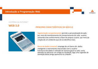 Introdução a Programação Web
HISTÓRIA DA INTERNET
WEB 3.0 PRINCIPAIS CARACTERÍSTICAS DA WEB 3.0
Segmentação comportamental: permite a personalização da web,
por meio do monitoramento do comportamento de cada usuário,
utilizando este conhecimento a favor do próprio usuário por meio da
criação de um ambiente que ele se identifica mais;
Banco de dados universal: emprego de um banco de dados
inteligente e inteiramente relacionado com o usuário.
Este banco de dados é utilizado de maneira geral na web, como
exemplo ao adicionar um amigo no Facebook, logo uma sugestão de
aceitação deste amigo aparecerá no LinkedIn.
 