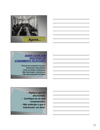 Agora...



       SABER OUVIR NUM
          PROCESSO DE
ATENDIMENTO TELEFÔNICO

    Procure se concentrar no que o
          interlocutor está dizendo;
      Evite monólogo e distrações;
     Não interrompa o interlocutor;
     Não faça perguntas fechadas;




           Repita o que foi
               dito/ouvido;
      Certifique-se de que
            compreendeu;
     Não antecipe o que o
     interlocutor vai dizer.




                                       11
 