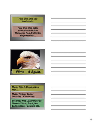 Fora Que Elas São
         Inevitáveis...


    Fora Que Elas Estão
    Provocando Muitas
  Mudanças Nos Ambientes
      Empresariais....




   Filme – A Águia.



Mudar Não É Simples Nem
fácil....

Mudar Requer Tomar
Decisões.. É Doloroso...

Devemos Nos Desprender de
Nossos Vícios, Tradições,
Lembranças, Posturas, etc..




                              16
 