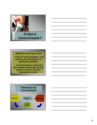 O Que é
          Comunicação?



    Significa tornar algo comum.
   Pode ser uma mensagem, uma
   notícia, uma informação, um
       significado qualquer.
    A comunicação é uma ponte
 que transporta esse algo de uma
    pessoa a outra ou de uma
       organização a outra.




           Elementos da
           Comunicação


Emissor        Canal                      Receptor



                 Ruído

             P&P Consultores Associados




                                                     6
 