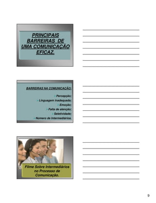 PRINCIPAIS
  BARREIRAS DE
UMA COMUNICAÇÃO
     EFICAZ.




 BARREIRAS NA COMUNICAÇÃO:

                     Percepção;
         Linguagem inadequada;
                       Emoção;
               Falta de atenção;
                   Seletividade;
       Número de Intermediários.




 Filme Sobre Intermediários
      no Processo de
       Comunicação.




                                   9
 