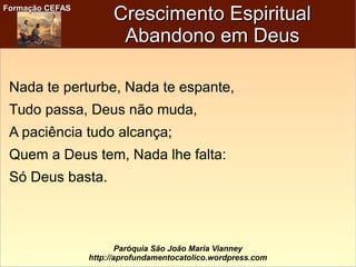 Formação CEFASFormação CEFAS
Paróquia São João Maria Vianney
http://aprofundamentocatolico.wordpress.com
Crescimento EspiritualCrescimento Espiritual
Abandono em DeusAbandono em Deus
Nada te perturbe, Nada te espante,
Tudo passa, Deus não muda,
A paciência tudo alcança;
Quem a Deus tem, Nada lhe falta:
Só Deus basta.
 