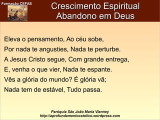 Formação CEFASFormação CEFAS
Paróquia São João Maria Vianney
http://aprofundamentocatolico.wordpress.com
Crescimento EspiritualCrescimento Espiritual
Abandono em DeusAbandono em Deus
Eleva o pensamento, Ao céu sobe,
Por nada te angusties, Nada te perturbe.
A Jesus Cristo segue, Com grande entrega,
E, venha o que vier, Nada te espante.
Vês a glória do mundo? É glória vã;
Nada tem de estável, Tudo passa.
 