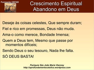Formação CEFASFormação CEFAS
Paróquia São João Maria Vianney
http://aprofundamentocatolico.wordpress.com
Crescimento EspiritualCrescimento Espiritual
Abandono em DeusAbandono em Deus
Deseje às coisas celestes, Que sempre duram;
Fiel e rico em promessas, Deus não muda.
Ama-o como merece, Bondade Imensa;
Quem a Deus tem, Mesmo que passe por
momentos difíceis;
Sendo Deus o seu tesouro, Nada lhe falta.
SÓ DEUS BASTA!
 