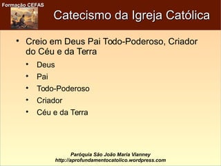 Formação CEFASFormação CEFAS
Paróquia São João Maria Vianney
http://aprofundamentocatolico.wordpress.com
Catecismo da Igreja CatólicaCatecismo da Igreja Católica

Creio em Deus Pai Todo-Poderoso, Criador
do Céu e da Terra

Deus

Pai

Todo-Poderoso

Criador

Céu e da Terra
 
