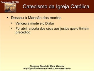 Formação CEFASFormação CEFAS
Paróquia São João Maria Vianney
http://aprofundamentocatolico.wordpress.com
Catecismo da Igreja CatólicaCatecismo da Igreja Católica

Desceu à Mansão dos mortos

Venceu a morte e o Diabo

Foi abrir a porta dos céus aos justos que o tinham
precedido
 