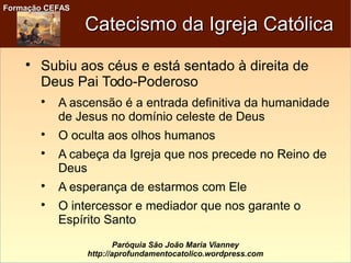 Formação CEFASFormação CEFAS
Paróquia São João Maria Vianney
http://aprofundamentocatolico.wordpress.com
Catecismo da Igreja CatólicaCatecismo da Igreja Católica

Subiu aos céus e está sentado à direita de
Deus Pai Todo-Poderoso

A ascensão é a entrada definitiva da humanidade
de Jesus no domínio celeste de Deus

O oculta aos olhos humanos

A cabeça da Igreja que nos precede no Reino de
Deus

A esperança de estarmos com Ele

O intercessor e mediador que nos garante o
Espírito Santo
 