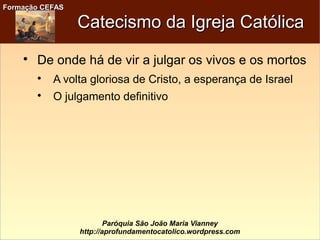 Formação CEFASFormação CEFAS
Paróquia São João Maria Vianney
http://aprofundamentocatolico.wordpress.com
Catecismo da Igreja CatólicaCatecismo da Igreja Católica

De onde há de vir a julgar os vivos e os mortos

A volta gloriosa de Cristo, a esperança de Israel

O julgamento definitivo
 