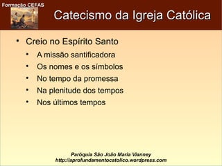 Formação CEFASFormação CEFAS
Paróquia São João Maria Vianney
http://aprofundamentocatolico.wordpress.com
Catecismo da Igreja CatólicaCatecismo da Igreja Católica

Creio no Espírito Santo

A missão santificadora

Os nomes e os símbolos

No tempo da promessa

Na plenitude dos tempos

Nos últimos tempos
 