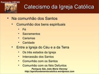 Formação CEFASFormação CEFAS
Paróquia São João Maria Vianney
http://aprofundamentocatolico.wordpress.com
Catecismo da Igreja CatólicaCatecismo da Igreja Católica

Na comunhão dos Santos

Comunhão dos bens espirituais

Fé

Sacramentos

Carismas

Caridade

Entre a Igreja do Céu e a da Terra

Os três estados da Igreja

Intercessão dos Santos

Comunhão com os Santos

Comunhão com os fiéis Defuntos
 
