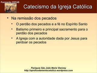 Formação CEFASFormação CEFAS
Paróquia São João Maria Vianney
http://aprofundamentocatolico.wordpress.com
Catecismo da Igreja CatólicaCatecismo da Igreja Católica

Na remissão dos pecados

O perdão dos pecados e a fé no Espírito Santo

Batismo primeiro e principal sacramento para o
perdão dos pecados

A Igreja com a autoridade dada por Jesus para
perdoar os pecados
 