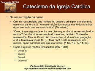 Formação CEFASFormação CEFAS
Paróquia São João Maria Vianney
http://aprofundamentocatolico.wordpress.com
Catecismo da Igreja CatólicaCatecismo da Igreja Católica

Na ressurreição da carne

Crer na ressurreição dos mortos foi, desde o princípio, um elemento
essencial da fé cristã. “A ressurreição dos mortos é a fé dos cristãos:
é por crer nela que somos cristãos” (Tertuliano)

“Como é que alguns de entre vós dizem que não há ressurreição dos
mortos? Se não há ressurreição dos mortos, também Cristo não
ressuscitou. Mas se Cristo não ressuscitou, é vã a nossa pregação,
e vã é também a vossa fé. [...] Mas não! Cristo ressuscitou dos
mortos, como primícias dos que morreram” (1 Cor 15, 12-14, 20).

Como é que os mortos ressuscitam (997-1001)

O que é?

Quem?

Como?

Quando?
 