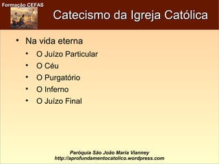 Formação CEFASFormação CEFAS
Paróquia São João Maria Vianney
http://aprofundamentocatolico.wordpress.com
Catecismo da Igreja CatólicaCatecismo da Igreja Católica

Na vida eterna

O Juízo Particular

O Céu

O Purgatório

O Inferno

O Juízo Final
 