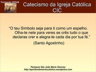 Formação CEFASFormação CEFAS
Paróquia São João Maria Vianney
http://aprofundamentocatolico.wordpress.com
Catecismo da Igreja CatólicaCatecismo da Igreja Católica
CICCIC
“O teu Símbolo seja para ti como um espelho.
Olha-te nele para veres se crês tudo o que
declaras crer e alegra-te cada dia por tua fé.”
(Santo Agostinho)
 