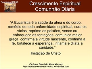 Formação CEFASFormação CEFAS
Paróquia São João Maria Vianney
http://aprofundamentocatolico.wordpress.com
Crescimento EspiritualCrescimento Espiritual
Comunhão DiáriaComunhão Diária
“A Eucaristia é a saúde da alma e do corpo,
remédio de toda enfermidade espiritual, cura os
vícios, reprime as paixões, vence ou
enfraquece as tentações, comunica maior
graça, confirma a virtude nascente, confirma a
fé, fortalece a esperança, inflama e dilata a
caridade.”
Imitação de Cristo
 