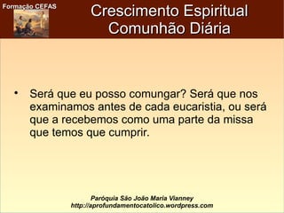 Formação CEFASFormação CEFAS
Paróquia São João Maria Vianney
http://aprofundamentocatolico.wordpress.com
Crescimento EspiritualCrescimento Espiritual
Comunhão DiáriaComunhão Diária

Será que eu posso comungar? Será que nos
examinamos antes de cada eucaristia, ou será
que a recebemos como uma parte da missa
que temos que cumprir.
 