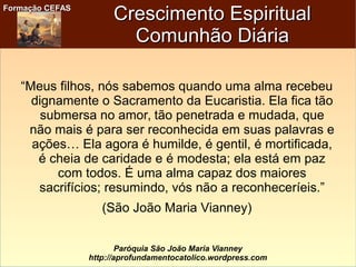 Formação CEFASFormação CEFAS
Paróquia São João Maria Vianney
http://aprofundamentocatolico.wordpress.com
Crescimento EspiritualCrescimento Espiritual
Comunhão DiáriaComunhão Diária
“Meus filhos, nós sabemos quando uma alma recebeu
dignamente o Sacramento da Eucaristia. Ela fica tão
submersa no amor, tão penetrada e mudada, que
não mais é para ser reconhecida em suas palavras e
ações… Ela agora é humilde, é gentil, é mortificada,
é cheia de caridade e é modesta; ela está em paz
com todos. É uma alma capaz dos maiores
sacrifícios; resumindo, vós não a reconheceríeis.”
(São João Maria Vianney)
 