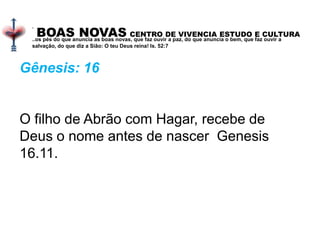 BOAS NOVAS CENTRO DE VIVENCIA ESTUDO E CULTURA
.
..os pés do que anuncia as boas novas, que faz ouvir a paz, do que anuncia o bem, que faz ouvir a
salvação, do que diz a Sião: O teu Deus reina! Is. 52:7
Gênesis: 16
O filho de Abrão com Hagar, recebe de
Deus o nome antes de nascer Genesis
16.11.
 