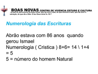 BOAS NOVAS CENTRO DE VIVENCIA ESTUDO E CULTURA
.
..os pés do que anuncia as boas novas, que faz ouvir a paz, do que anuncia o bem, que faz ouvir a
salvação, do que diz a Sião: O teu Deus reina! Is. 52:7
Numerologia das Escrituras
Abrão estava com 86 anos quando
gerou Ismael
Numerologia ( Cristica ) 8+6= 14  1+4
= 5
5 = número do homem Natural
 