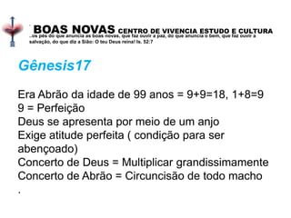 BOAS NOVAS CENTRO DE VIVENCIA ESTUDO E CULTURA
.
..os pés do que anuncia as boas novas, que faz ouvir a paz, do que anuncia o bem, que faz ouvir a
salvação, do que diz a Sião: O teu Deus reina! Is. 52:7
Gênesis17
Era Abrão da idade de 99 anos = 9+9=18, 1+8=9
9 = Perfeição
Deus se apresenta por meio de um anjo
Exige atitude perfeita ( condição para ser
abençoado)
Concerto de Deus = Multiplicar grandissimamente
Concerto de Abrão = Circuncisão de todo macho
.
 
