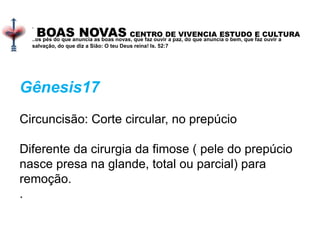 BOAS NOVAS CENTRO DE VIVENCIA ESTUDO E CULTURA
.
..os pés do que anuncia as boas novas, que faz ouvir a paz, do que anuncia o bem, que faz ouvir a
salvação, do que diz a Sião: O teu Deus reina! Is. 52:7
Gênesis17
Circuncisão: Corte circular, no prepúcio
Diferente da cirurgia da fimose ( pele do prepúcio
nasce presa na glande, total ou parcial) para
remoção.
.
 