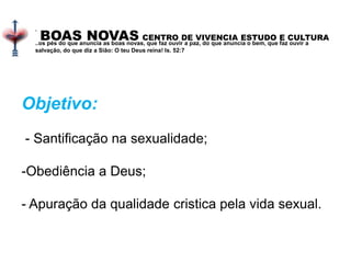 BOAS NOVAS CENTRO DE VIVENCIA ESTUDO E CULTURA
.
..os pés do que anuncia as boas novas, que faz ouvir a paz, do que anuncia o bem, que faz ouvir a
salvação, do que diz a Sião: O teu Deus reina! Is. 52:7
Objetivo:
- Santificação na sexualidade;
-Obediência a Deus;
- Apuração da qualidade cristica pela vida sexual.
 