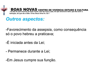 BOAS NOVAS CENTRO DE VIVENCIA ESTUDO E CULTURA
.
..os pés do que anuncia as boas novas, que faz ouvir a paz, do que anuncia o bem, que faz ouvir a
salvação, do que diz a Sião: O teu Deus reina! Is. 52:7
Outros aspectos:
-Favorecimento da assepsia, como consequência
só o povo hebreu a praticava;
-É iniciada antes da Lei;
- Permanece durante a Lei;
-Em Jesus cumpre sua função.
 
