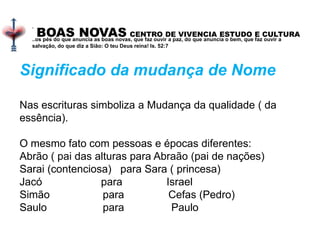BOAS NOVAS CENTRO DE VIVENCIA ESTUDO E CULTURA
.
..os pés do que anuncia as boas novas, que faz ouvir a paz, do que anuncia o bem, que faz ouvir a
salvação, do que diz a Sião: O teu Deus reina! Is. 52:7
Significado da mudança de Nome
Nas escrituras simboliza a Mudança da qualidade ( da
essência).
O mesmo fato com pessoas e épocas diferentes:
Abrão ( pai das alturas para Abraão (pai de nações)
Sarai (contenciosa) para Sara ( princesa)
Jacó para Israel
Simão para Cefas (Pedro)
Saulo para Paulo
 