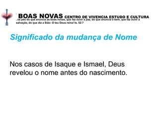 BOAS NOVAS CENTRO DE VIVENCIA ESTUDO E CULTURA
.
..os pés do que anuncia as boas novas, que faz ouvir a paz, do que anuncia o bem, que faz ouvir a
salvação, do que diz a Sião: O teu Deus reina! Is. 52:7
Significado da mudança de Nome
Nos casos de Isaque e Ismael, Deus
revelou o nome antes do nascimento.
 