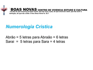 BOAS NOVAS CENTRO DE VIVENCIA ESTUDO E CULTURA
.
..os pés do que anuncia as boas novas, que faz ouvir a paz, do que anuncia o bem, que faz ouvir a
salvação, do que diz a Sião: O teu Deus reina! Is. 52:7
Numerologia Cristica
Abrão = 5 letras para Abraão = 6 letras
Sarai = 5 letras para Sara = 4 letras
 