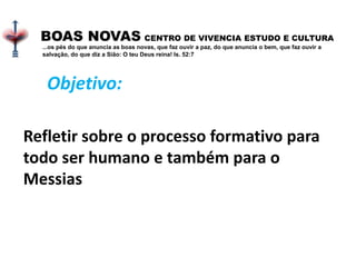 .
BOAS NOVAS CENTRO DE VIVENCIA ESTUDO E CULTURA
...os pés do que anuncia as boas novas, que faz ouvir a paz, do que anuncia o bem, que faz ouvir a
salvação, do que diz a Sião: O teu Deus reina! Is. 52:7
Refletir sobre o processo formativo para
todo ser humano e também para o
Messias
Objetivo:
 