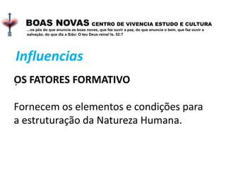 .
BOAS NOVAS CENTRO DE VIVENCIA ESTUDO E CULTURA
...os pés do que anuncia as boas novas, que faz ouvir a paz, do que anuncia o bem, que faz ouvir a
salvação, do que diz a Sião: O teu Deus reina! Is. 52:7
OS FATORES FORMATIVO
Fornecem os elementos e condições para
a estruturação da Natureza Humana.
Influencias
 