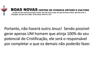 Portanto, não haverá outro Jesus! Sendo possível
gerar apenas UM homem que atinja 100% do seu
potencial de Cristificação, ele será o responsável
por completar o que os demais não poderão fazer.
BOAS NOVAS CENTRO DE VIVENCIA ESTUDO E CULTURA
...os pés do que anuncia as boas novas, que faz ouvir a paz, do que anuncia o bem, que faz ouvir a
salvação, do que diz a Sião: O teu Deus reina! Is. 52:7
 