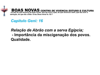BOAS NOVAS CENTRO DE VIVENCIA ESTUDO E CULTURA
.
..os pés do que anuncia as boas novas, que faz ouvir a paz, do que anuncia o bem, que faz ouvir a
salvação, do que diz a Sião: O teu Deus reina! Is. 52:7
Capitulo Geni: 16
Relação de Abrão com a serva Egípcia;
- Importância da miscigenação dos povos.
Qualidade.
 