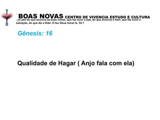 BOAS NOVAS CENTRO DE VIVENCIA ESTUDO E CULTURA
.
..os pés do que anuncia as boas novas, que faz ouvir a paz, do que anuncia o bem, que faz ouvir a
salvação, do que diz a Sião: O teu Deus reina! Is. 52:7
Gênesis: 16
Qualidade de Hagar ( Anjo fala com ela)
 