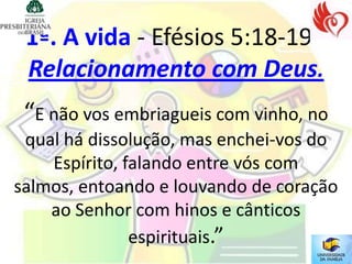 1ª. A vida - Efésios 5:18-19 -
 Relacionamento com Deus.
 “E não vos embriagueis com vinho, no
 qual há dissolução, mas enchei-vos do
    Espírito, falando entre vós com
salmos, entoando e louvando de coração
    ao Senhor com hinos e cânticos
               espirituais.”
 