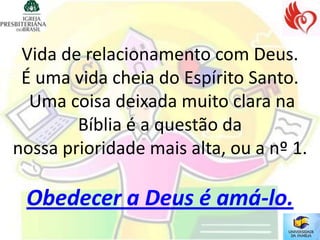 Vida de relacionamento com Deus.
 É uma vida cheia do Espírito Santo.
  Uma coisa deixada muito clara na
        Bíblia é a questão da
nossa prioridade mais alta, ou a nº 1.

 Obedecer a Deus é amá-lo.
 