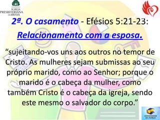 2ª. O casamento - Efésios 5:21-23:
  Relacionamento com a esposa.
“sujeitando-vos uns aos outros no temor de
Cristo. As mulheres sejam submissas ao seu
próprio marido, como ao Senhor; porque o
    marido é o cabeça da mulher, como
 também Cristo é o cabeça da igreja, sendo
     este mesmo o salvador do corpo.”
 