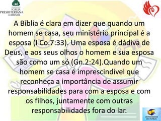 A Bíblia é clara em dizer que quando um
 homem se casa, seu ministério principal é a
 esposa (I Co.7:33). Uma esposa é dádiva de
Deus, e aos seus olhos o homem e sua esposa
    são como um só (Gn.2:24).Quando um
     homem se casa é imprescindível que
     reconheça a importância de assumir
 responsabilidades para com a esposa e com
       os filhos, juntamente com outras
         responsabilidades fora do lar.
 
