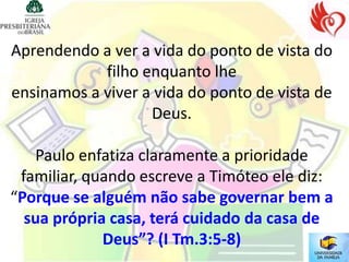 Aprendendo a ver a vida do ponto de vista do
            filho enquanto lhe
ensinamos a viver a vida do ponto de vista de
                   Deus.

   Paulo enfatiza claramente a prioridade
 familiar, quando escreve a Timóteo ele diz:
“Porque se alguém não sabe governar bem a
  sua própria casa, terá cuidado da casa de
             Deus”? (I Tm.3:5-8)
 