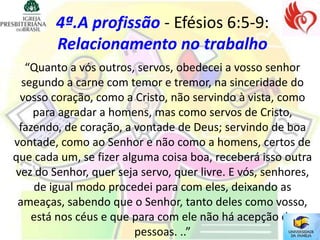4ª.A profissão - Efésios 6:5-9:
        Relacionamento no trabalho
   “Quanto a vós outros, servos, obedecei a vosso senhor
  segundo a carne com temor e tremor, na sinceridade do
 vosso coração, como a Cristo, não servindo à vista, como
    para agradar a homens, mas como servos de Cristo,
 fazendo, de coração, a vontade de Deus; servindo de boa
vontade, como ao Senhor e não como a homens, certos de
que cada um, se fizer alguma coisa boa, receberá isso outra
vez do Senhor, quer seja servo, quer livre. E vós, senhores,
    de igual modo procedei para com eles, deixando as
 ameaças, sabendo que o Senhor, tanto deles como vosso,
    está nos céus e que para com ele não há acepção de
                         pessoas. ..”
 
