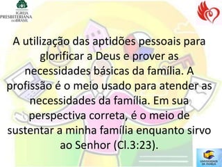 A utilização das aptidões pessoais para
       glorificar a Deus e prover as
   necessidades básicas da família. A
profissão é o meio usado para atender as
     necessidades da família. Em sua
     perspectiva correta, é o meio de
sustentar a minha família enquanto sirvo
           ao Senhor (Cl.3:23).
 
