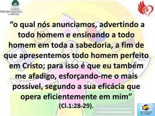 “o qual nós anunciamos, advertindo a
   todo homem e ensinando a todo
 homem em toda a sabedoria, a fim de
que apresentemos todo homem perfeito
 em Cristo; para isso é que eu também
   me afadigo, esforçando-me o mais
  possível, segundo a sua eficácia que
    opera eficientemente em mim”
              (Cl.1:28-29).
 