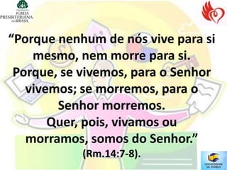 “Porque nenhum de nós vive para si
    mesmo, nem morre para si.
 Porque, se vivemos, para o Senhor
   vivemos; se morremos, para o
        Senhor morremos.
       Quer, pois, vivamos ou
   morramos, somos do Senhor.”
            (Rm.14:7-8).
 