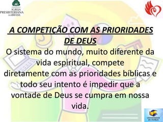 A COMPETIÇÃO COM AS PRIORIDADES
                 DE DEUS
O sistema do mundo, muito diferente da
         vida espiritual, compete
diretamente com as prioridades bíblicas e
     todo seu intento é impedir que a
  vontade de Deus se cumpra em nossa
                   vida.
 