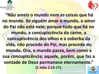 “Não ameis o mundo nem as coisas que há
no mundo. Se alguém amar o mundo, o amor
do Pai não está nele; porque tudo que há no
     mundo, a concupiscência da carne, a
   concupiscência dos olhos e a soberba da
  vida, não procede do Pai, mas procede do
  mundo. Ora, o mundo passa, bem como a
sua concupiscência; aquele, porém, que faz a
 vontade de Deus permanece eternamente.”
               (1 João 2:15-17).
 
